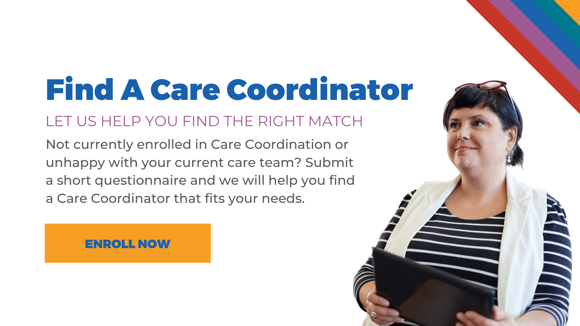 Find a care coordinator. Let us help you find the right match. Not currently enrolled in care coordination, or are you unhappy with your current care team? Submit a short questionnaire and we will help you find a care coordinator that fits your needs.